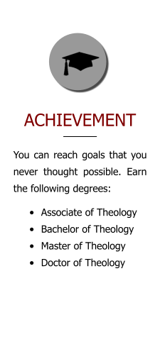 ACHIEVEMENT You can reach goals that you never thought possible. Earn the following degrees: •	Associate of Theology •	Bachelor of Theology •	Master of Theology •	Doctor of Theology